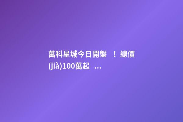 萬科星城今日開盤！總價(jià)100萬起，最高優(yōu)惠10萬